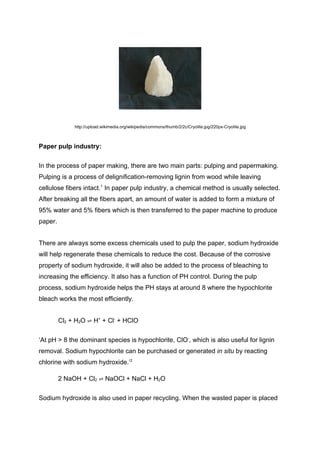 http://upload.wikimedia.org/wikipedia/commons/thumb/2/2c/Cryolite.jpg/220px-Cryolite.jpg



Paper pulp industry:


In the process of paper making, there are two main parts: pulping and papermaking.
Pulping is a process of delignification-removing lignin from wood while leaving
cellulose fibers intact.1 In paper pulp industry, a chemical method is usually selected.
After breaking all the fibers apart, an amount of water is added to form a mixture of
95% water and 5% fibers which is then transferred to the paper machine to produce
paper.


There are always some excess chemicals used to pulp the paper, sodium hydroxide
will help regenerate these chemicals to reduce the cost. Because of the corrosive
property of sodium hydroxide, it will also be added to the process of bleaching to
increasing the efficiency. It also has a function of PH control. During the pulp
process, sodium hydroxide helps the PH stays at around 8 where the hypochlorite
bleach works the most efficiently.


         Cl2 + H2O ⇌ H+ + Cl- + HClO


‘At pH > 8 the dominant species is hypochlorite, ClO-, which is also useful for lignin
removal. Sodium hypochlorite can be purchased or generated in situ by reacting
chlorine with sodium hydroxide.’2

         2 NaOH + Cl2 ⇌ NaOCl + NaCl + H2O


Sodium hydroxide is also used in paper recycling. When the wasted paper is placed
 