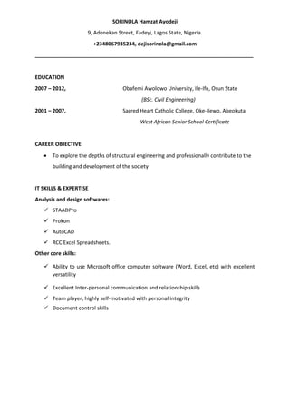 SORINOLA Hamzat Ayodeji
9, Adenekan Street, Fadeyi, Lagos State, Nigeria.
+2348067935234, dejisorinola@gmail.com
___________________________________________________________________________
EDUCATION
2007 – 2012, Obafemi Awolowo University, Ile-Ife, Osun State
(BSc. Civil Engineering)
2001 – 2007, Sacred Heart Catholic College, Oke-Ilewo, Abeokuta
West African Senior School Certificate
CAREER OBJECTIVE
 To explore the depths of structural engineering and professionally contribute to the
building and development of the society
IT SKILLS & EXPERTISE
Analysis and design softwares:
 STAADPro
 Prokon
 AutoCAD
 RCC Excel Spreadsheets.
Other core skills:
 Ability to use Microsoft office computer software (Word, Excel, etc) with excellent
versatility
 Excellent Inter-personal communication and relationship skills
 Team player, highly self-motivated with personal integrity
 Document control skills
 