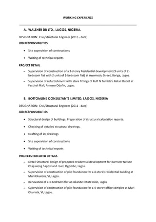 WORKING EXPERIENCE
___________________________________________________________________________
A. WALSHER DB LTD., LAGOS, NIGERIA.
DESIGNATION: Civil/Structural Engineer (2015 - date)
JOB RESPONSIBILITIES
 Site supervision of constructions
 Writing of technical reports
PROJECT DETAIL
 Supervision of construction of a 3-storey Residential development (9 units of 2-
bedroom flat with 2 units of 1-bedroom flat) at Awomodu Street, Bariga, Lagos.
 Supervision of refurbishment with store fittings of Ruff N Tumble’s Retail Outlet at
Festival Mall, Amuwo Odofin, Lagos.
B. BOTTOMLINE CONSULTANTS LIMITED, LAGOS, NIGERIA
DESIGNATION: Civil/Structural Engineer (2011 - date)
JOB RESPONSIBILITIES
 Structural design of buildings. Preparation of structural calculation reports.
 Checking of detailed structural drawings.
 Drafting of 2D drawings
 Site supervision of constructions
 Writing of technical reports
PROJECTS EXECUTED DETAILS
 Detail Structural design of proposed residential development for Barrister Nelson
Otaji along happy land road, Ogombo, Lagos.
 Supervision of construction of pile foundation for a 4-storey residential building at
Muri Okunola, VI, Lagos.
 Renovation of a 3-Bedroom flat at Jakande Estate Isolo, Lagos
 Supervision of construction of pile foundation for a 4-storey office complex at Muri
Okunola, VI, Lagos.
 