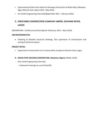  Supervised and took invert levels for drainage construction at Abiola Way, Abeokuta,
Ogun State (Hi-tech, March 2013 - May 2013)
 Six months Engineering Internship (September 2011 – February 2012)
C. STRUCTURES CONSTRUCTION COMPANY LIMITED, DOLPHINS ESTATE,
LAGOS
DESIGNATION: Civil/Structural Site Engineer (February, 2014 – April, 2014)
JOB RESPONSIBILITIES
 Checking of detailed structural drawings, Site supervision of constructions and
writing of technical reports
PROJECT DETAIL
 Supervision of construction of a 3-storey office complex at Chevron drive, Lagos.
D. OGUN STATE HOUSING COOPERATION, Abeokuta, Nigeria (SIWES, 2010)
- One month Engineering Internship
- Underwent trainings on use of AutoCAD
 