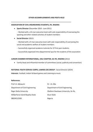 OTHER ACCOMPLISHMENTS AND POSTS HELD
________________________________________________________________
ASSOCIATION OF CIVIL ENGINEERING STUDENTS, IFE, NIGERIA
 Sports Director (December 2010 - June 2011)
- Worked with a 10-man executive team with sole responsibility of overseeing the
sporting and other related activities of student members
 Social Director (2012)
- Worked with a 9-man executive team with sole responsibility of overseeing the
social and academic welfare of student members
- Successfully organized academic tutorials for 37 first year students.
- Successfully organized intra-departmental quiz for the students of the association
JUNIOR CHAMBER INTERNATIONAL, OAU CHAPTER, ILE-IFE, NIGERIA (2012)
 Family Head and Influential member of committees (social, publicity and convention)
NATIONAL YOUTH SERVICE CORPS, LAWMA CDS GROUP - Social Director (2014)
Interests: Football, Indoor & Board games and Listening to music
References
Prof I.K. Adewumi
Department of Civil Engineering
Niger Delta University
Wilberforce Island Bayelsa State
08034512583
Dr. I.A. Oke
Department of Civil Engineering,
Obafemi Awolowo University, Ile-Ife,
Osun State
Nigeria
 