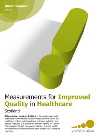 Measurements for Improved
Quality in Healthcare
Direct response
2013:02
This country report on Scotland is focused on systematic
healthcare improvements based on measurements within the
healthcare system, including clinical outcomes indicators and
disease registries. It is part of the Swedish Agency for Growth
Policy Analysis’ Health Measurement Project in which quality
measurements in healthcare have been studied in a number of
countries.
Scotland
 
