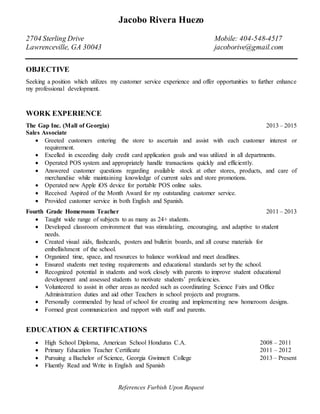 Jacobo Rivera Huezo
2704 Sterling Drive Mobile: 404-548-4517
Lawrenceville, GA 30043 jacoborive@gmail.com
OBJECTIVE
Seeking a position which utilizes my customer service experience and offer opportunities to further enhance
my professional development.
WORK EXPERIENCE
The Gap Inc. (Mall of Georgia) 2013 – 2015
Sales Associate
 Greeted customers entering the store to ascertain and assist with each customer interest or
requirement.
 Excelled in exceeding daily credit card application goals and was utilized in all departments.
 Operated POS system and appropriately handle transactions quickly and efficiently.
 Answered customer questions regarding available stock at other stores, products, and care of
merchandise while maintaining knowledge of current sales and store promotions.
 Operated new Apple iOS device for portable POS online sales.
 Received Aspired of the Month Award for my outstanding customer service.
 Provided customer service in both English and Spanish.
Fourth Grade Homeroom Teacher 2011 – 2013
 Taught wide range of subjects to as many as 24+ students.
 Developed classroom environment that was stimulating, encouraging, and adaptive to student
needs.
 Created visual aids, flashcards, posters and bulletin boards, and all course materials for
embellishment of the school.
 Organized time, space, and resources to balance workload and meet deadlines.
 Ensured students met testing requirements and educational standards set by the school.
 Recognized potential in students and work closely with parents to improve student educational
development and assessed students to motivate students’ proficiencies.
 Volunteered to assist in other areas as needed such as coordinating Science Fairs and Office
Administration duties and aid other Teachers in school projects and programs.
 Personally commended by head of school for creating and implementing new homeroom designs.
 Formed great communication and rapport with staff and parents.
EDUCATION & CERTIFICATIONS
 High School Diploma, American School Honduras C.A. 2008 – 2011
 Primary Education Teacher Certificate 2011 – 2012
 Pursuing a Bachelor of Science, Georgia Gwinnett College 2013 – Present
 Fluently Read and Write in English and Spanish
References Furbish Upon Request
 