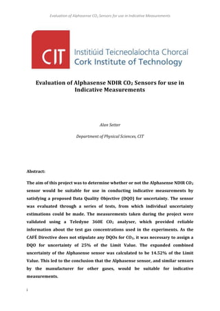Evaluation of Alphasense CO2 Sensors for use in Indicative Measurements
i
Evaluation of Alphasense NDIR CO2 Sensors for use in
Indicative Measurements
Alan Setter
Department of Physical Sciences, CIT
Abstract:
The aim of this project was to determine whether or not the Alphasense NDIR CO2
sensor would be suitable for use in conducting indicative measurements by
satisfying a proposed Data Quality Objective (DQO) for uncertainty. The sensor
was evaluated through a series of tests, from which individual uncertainty
estimations could be made. The measurements taken during the project were
validated using a Teledyne 360E CO2 analyser, which provided reliable
information about the test gas concentrations used in the experiments. As the
CAFÉ Directive does not stipulate any DQOs for CO2, it was necessary to assign a
DQO for uncertainty of 25% of the Limit Value. The expanded combined
uncertainty of the Alphasense sensor was calculated to be 14.52% of the Limit
Value. This led to the conclusion that the Alphasense sensor, and similar sensors
by the manufacturer for other gases, would be suitable for indicative
measurements.
 