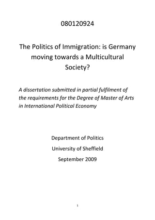 1
080120924
The Politics of Immigration: is Germany
moving towards a Multicultural
Society?
A dissertation submitted in partial fulfilment of
the requirements for the Degree of Master of Arts
in International Political Economy
Department of Politics
University of Sheffield
September 2009
 