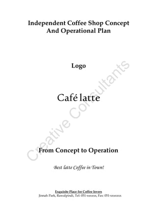 Independent Coffee Shop Concept
And Operational Plan
Logo
Cafélatte
From Concept to Operation
Best latte Coffee in Town!
Exquisite Place for Coffee lovers
Jinnah Park, Rawalpindi, Tel: 051-xxxxxx, Fax: 051-xxxxxxx
 