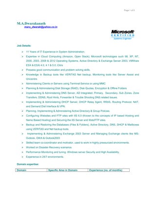 Page 1 of 8
M.A.Dwarakanath
maru_dwarak@yahoo.co.in
Job Details:
 11 Years of IT Experience in System Administration.
 Expertise in Cloud Computing (Amazon, Open Stack), Microsoft technologies such 98, XP, NT,
2000, 2003, 2008 & 2012 Operating Systems, Active Directory & Exchange Server 2003, VMWare
ESX & ESXi 4.0, 4.1 & 5.0, Citrix
 Possess good communication and problem solving skills.
 Knowledge in Backup tools like VERITAS Net backup, Monitoring tools like Server Assist and
Unicentre.
 Administering Clients or Servers using Terminal Service or using MMC
 Planning & Administering Disk Storage (RAID), Disk Quotas, Encryption & Offline Folders
 Implementing & Administering DNS Server, AD Integrated, Primary, Secondary, Sub Zones, Zone
Transfers, DDNS, Root Hints, Forwarder & Trouble Shooting DNS related Issues.
 Implementing & Administering DHCP Server, DHCP Relay Agent, RRAS, Routing Protocol, NAT,
and Demand Dial Interface & VPN.
 Planning, Implementing & Administering Active Directory & Group Policies.
 Configuring Websites and FTP sites with IIS 6.0 (Known to the concepts of IP based Hosting and
Name Based Hosting) and Securing the IIS Server and Web/FTP sites.
 Backup and Restoring the Databases (Files & Folders), Active Directory, DNS, DHCP & Mailboxes
using VERITAS and Net backup tools.
 Implementing & Administering Exchange 2003 Server and Managing Exchange clients like MS-
Outlook, OWA & Outlook2003
 Skilled team co-coordinator and motivator, used to work in highly pressurized environments.
 Worked on Disaster Recovery scenarios.
 Performance Monitoring and tuning. Windows server Security and High Availability.
 Experience in 24/7 environments.
Domain expertise:
Domain Specific Area in Domain Experience (no. of months)
 