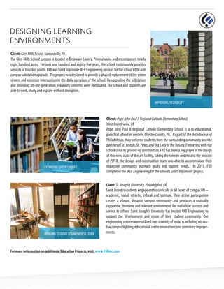 DESIGNING LEARNING
ENVIRONMENTS.
IMPROVING RELIABILITY
Client: GlenMillsSchool,Concordville,PA
The Glen Mills School campus is located in Delaware County, Pennsylvania and encompasses nearly
eight hundred acres. For over one hundred and eighty-five years, the school continuously provides
servicestotroubledyouth. FXBwashiredtoprovideMEPEngineeringservicesfortheschool’s800acre
campus substation upgrade. The project was designed to provide a phased replacement of the entire
system and minimize interruption to the daily operation of the school. By upgrading the substation
and providing on-site generation, reliability concerns were eliminated. The school and students are
able to work, study and explore without disruption.
Client: PopeJohnPaulIIRegionalCatholicElementarySchool,
WestBrandywine,PA
Pope John Paul II Regional Catholic Elementary School is a co-educational,
parochial school in western Chester County, PA. As part of the Archdiocese of
Philadelphia,theywelcomestudentsfromthesurroundingcommunityandthe
parishesofSt.Joseph,St.Peter,andOurLadyoftheRosary.Partneringwiththe
schoolsinceitsground-upconstruction,FXBhasbeenakeyplayerinthedesign
of this new, state of the art facility.Taking the time to understand the mission
of PJP II, the design and construction team was able to accommodate their
expansive community outreach goals and student needs. In 2015, FXB
completed the MEP Engineering for the school’s latest expansion project.
EXPANDING OPPORTUNITIES
BRINGING STUDENT COMMUNITIES CLOSER
Client: St.Joseph’sUniversity,Philadelphia,PA
Saint Joseph’s students engage enthusiastically in all facets of campus life –
academic, social, athletic, ethical and spiritual. Their active participation
creates a vibrant, dynamic campus community and produces a mutually
supportive, humane and tolerant environment for individual success and
service to others. Saint Joseph's University has trusted FXB Engineering to
support the development and vision of their student community. Our
engineeringserviceswereutilizedoveravarietyofprojectsincludingdecora-
tivecampuslighting,educationalcenterrenovationsanddormitoryimprove-
ments.
For more information on additional Education Projects, visit: www.FXBinc.com
 