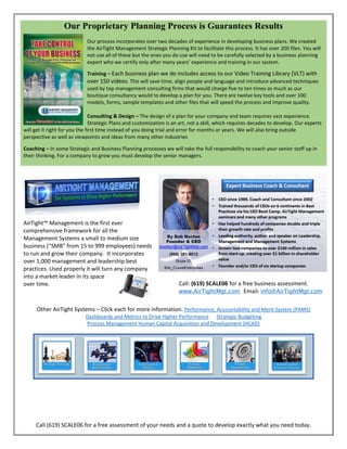 Call (619) SCALE06 for a free assessment of your needs and a quote to develop exactly what you need today.
Our Proprietary Planning Process is Guarantees Results
Our process incorporates over two decades of experience in developing business plans. We created
the AirTight Management Strategic Planning Kit to facilitate this process. It has over 200 files. You will
not use all of these but the ones you do use will need to be carefully selected by a business planning
expert who we certify only after many years’ experience and training in our system.
Training – Each business plan we do includes access to our Video Training Library (VLT) with
over 150 videos. This will save time, align people and language and introduce advanced techniques
used by top management consulting firms that would charge five to ten times as much as our
boutique consultancy would to develop a plan for you. There are twelve key tools and over 100
models, forms, sample templates and other files that will speed the process and improve quality.
Consulting & Design – The design of a plan for your company and team requires vast experience.
Strategic Plans and customization is an art, not a skill, which requires decades to develop. Our experts
will get it right for you the first time instead of you doing trial and error for months or years. We will also bring outside
perspective as well as viewpoints and ideas from many other industries
Coaching – In some Strategic and Business Planning processes we will take the full responsibility to coach your senior staff up in
their thinking. For a company to grow you must develop the senior managers.
AirTight™ Management is the first ever
comprehensive framework for all the
Management Systems a small to medium size
business (“SMB” from 15 to 999 employees) needs
to run and grow their company. It incorporates
over 1,000 management and leadership best
practices. Used properly it will turn any company
into a market leader in its space
over time. Call: (619) SCALE06 for a free business assessment.
www.AirTightMgt.com Email: info@AirTightMgt.com
Other AirTight Systems – Click each for more information. Performance, Accountability and Merit System (PAMS)
Dashboards and Metrics to Drive Higher Performance Strategic Budgeting
Process Management Human Capital Acquisition and Development (HCAD)
 