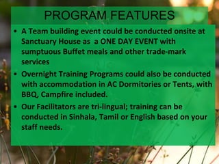 PROGRAM FEATURES
• A Team building event could be conducted onsite at
Sanctuary House as a ONE DAY EVENT with
sumptuous Buffet meals and other trade-mark
services
• Overnight Training Programs could also be conducted
with accommodation in AC Dormitories or Tents, with
BBQ, Campfire included.
• Our Facilitators are tri-lingual; training can be
conducted in Sinhala, Tamil or English based on your
staff needs.
 