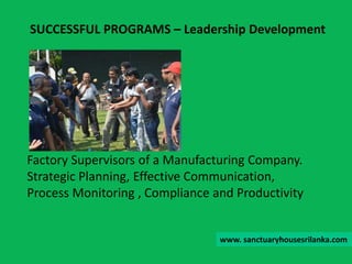 Factory Supervisors of a Manufacturing Company.
Strategic Planning, Effective Communication,
Process Monitoring , Compliance and Productivity
SUCCESSFUL PROGRAMS – Leadership Development
www. sanctuaryhousesrilanka.com
 