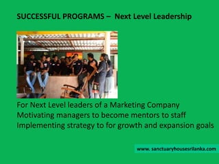For Next Level leaders of a Marketing Company
Motivating managers to become mentors to staff
Implementing strategy to for growth and expansion goals
SUCCESSFUL PROGRAMS – Next Level Leadership
www. sanctuaryhousesrilanka.com
 