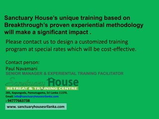 Sanctuary House’s unique training based on
Breakthrough’s proven experiential methodology
will make a significant impact .
285, Kepungoda, Pamunugama, Sri Lanka 11370.
Email: info@sanctuaryhousesrilanka.com
+ 94777663738
SENIOR MANAGER & EXPERIENTIAL TRAINING FACILITATOR
Please contact us to design a customized training
program at special rates which will be cost-effective.
Contact person:
Paul Navamani
www. sanctuaryhousesrilanka.com
 