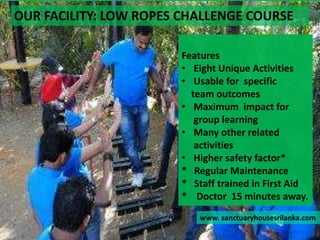 OUR FACILITY: LOW ROPES CHALLENGE COURSE
www. sanctuaryhousesrilanka.com
Features
• Eight Unique Activities
• Usable for specific
team outcomes
• Maximum impact for
group learning
• Many other related
activities
• Higher safety factor*
* Regular Maintenance
* Staff trained in First Aid
* Doctor 15 minutes away.
 