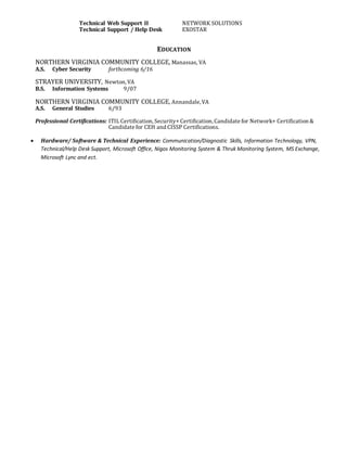 Technical Web Support II NETWORK SOLUTIONS
Technical Support / Help Desk EXOSTAR
EDUCATION
NORTHERN VIRGINIA COMMUNITY COLLEGE, Manassas, VA
A.S. Cyber Security forthcoming 6/16
STRAYER UNIVERSITY, Newton, VA
B.S. Information Systems 9/07
NORTHERN VIRGINIA COMMUNITY COLLEGE, Annandale, VA
A.S. General Studies 6/93
Professional Certifications: ITIL Certification, Security+ Certification, Candidate for Network+ Certification &
Candidate for CEH and CISSP Certifications.
 Hardware/ Software & Technical Experience: Communication/Diagnostic Skills, Information Technology, VPN,
Technical/Help Desk Support, Microsoft Office, Nigos Monitoring System & Thruk Monitoring System, MS Exchange,
Microsoft Lync and ect.
 