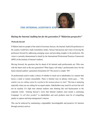 THE INTERNAL AUDITOR’S EYE
Raising the Internal Auditing bar for the generation Z “Malawian perspective”
Thokozile Kuwali
If Malawi had two people of the mind of Lawrence Sawyer, the Internal Audit (IA) profession in
the country would have made tremendous strides. Sawyer had passion and vision of moving the
profession forward by addressing emerging issues and providing insights to the profession. His
vision is currently demonstrated in detail by the International Professional Practices Framework
(IPPF) of the Institute of Internal Auditors.
Moving forward, the questions that lie ahead of all internal audit professionals are: Who runs
with the baton stick to the next generation? What legacy will today’s professionals leave for the
future internal auditors’ generation (Generation Z)? The answer is simple ‘WE’
IA professionals need to make a choice of whether to reach out to stakeholders in a manner that
leaves a mark or remain unreachable. There is familiar tone on phones which goes…. “The
number you are calling cannot be reached at the moment please try later” The tone is annoying
especially when you are calling for an urgent matter. Stakeholders may need IA services but will
not be reached. It’s high time internal auditors start thinking like real businessmen in the
corporate world. Echoing Sawyer’s views that Internal Auditors must mount a continuing
Campaign “to sell their product” to stakeholders and such products must be of compelling
quality to capture and keep management’s interest.
This can be achieved by maintaining a dependable, knowledgeable and proactive IA function
through action(s) such as:
 