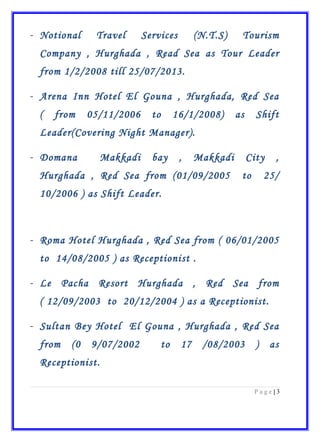 - Notional Travel Services (N.T.S) Tourism
Company , Hurghada , Read Sea as Tour Leader
from 1/2/2008 till 25/07/2013.
- Arena Inn Hotel El Gouna , Hurghada, Red Sea
( from 05/11/2006 to 16/1/2008) as Shift
Leader(Covering Night Manager).
- Domana Makkadi bay , Makkadi City ,
Hurghada , Red Sea from (01/09/2005 to 25/
10/2006 ) as Shift Leader.
- Roma Hotel Hurghada , Red Sea from ( 06/01/2005
to 14/08/2005 ) as Receptionist .
- Le Pacha Resort Hurghada , Red Sea from
( 12/09/2003 to 20/12/2004 ) as a Receptionist.
- Sultan Bey Hotel El Gouna , Hurghada , Red Sea
from (0 9/07/2002 to 17 /08/2003 ) as
Receptionist.
3|P a g e
 