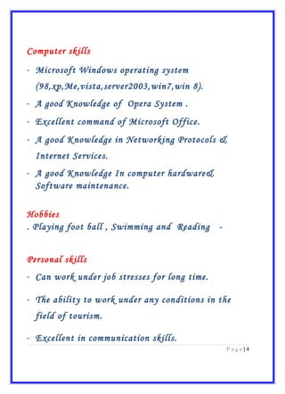 Computer skills
- Microsoft Windows operating system
(98,xp,Me,vista,server2003,win7,win 8).
- A good Knowledge of Opera System .
- Excellent command of Microsoft Office.
- A good Knowledge in Networking Protocols &
Internet Services.
- A good Knowledge In computer hardware&
Software maintenance.
Hobbies
-Playing foot ball , Swimming and Reading.
Personal skills
- Can work under job stresses for long time.
- The ability to work under any conditions in the
field of tourism.
- Excellent in communication skills.
4|P a g e
 