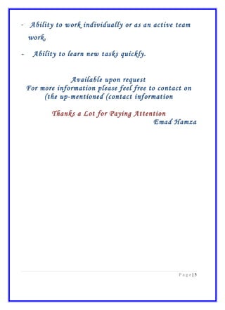 - Ability to work individually or as an active team
work.
- Ability to learn new tasks quickly.
Available upon request
For more information please feel free to contact on
the up-mentioned (contact information(
Thanks a Lot for Paying Attention
Emad Hamza
5|P a g e
 