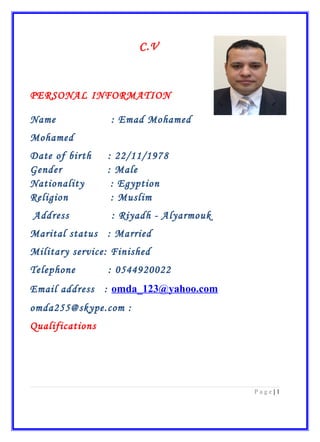 C.V
PERSONAL INFORMATION
Name : Emad Mohamed
Mohamed
Date of birth : 22/11/1978
Gender : Male
Nationality : Egyption
Religion : Muslim
Address : Riyadh - Alyarmouk
Marital status : Married
Military service: Finished
Telephone : 0544920022
Email address : omda_123@yahoo.com
:omda255@skype.com
Qualifications
1|P a g e
 