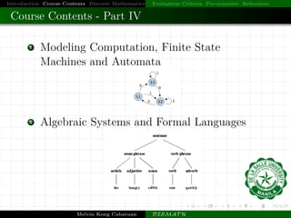Introduction Course Contents Discrete Mathematics Evaluation Criteria Pre-requisite References
Course Contents - Part IV
1 Modeling Computation, Finite State
Machines and Automata
2 Algebraic Systems and Formal Languages
Melvin Kong Cabatuan DISMAT H
 