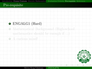 Introduction Course Contents Discrete Mathematics Evaluation Criteria Pre-requisite References
Pre-requisite
1 ENGALG1 (Hard)
2 Mathematical Background (High-school
mathematics should be enough if ...)
3 A curious mind!
Melvin Kong Cabatuan DISMAT H
 