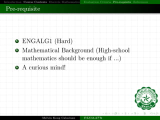 Introduction Course Contents Discrete Mathematics Evaluation Criteria Pre-requisite References
Pre-requisite
1 ENGALG1 (Hard)
2 Mathematical Background (High-school
mathematics should be enough if ...)
3 A curious mind!
Melvin Kong Cabatuan DISMAT H
 