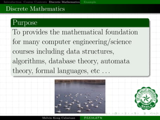 Introduction Course Contents Discrete Mathematics Example
Discrete Mathematics
Purpose
To provides the mathematical foundation
for many computer engineering/science
courses including data structures,
algorithms, database theory, automata
theory, formal languages, etc . . .
Melvin Kong Cabatuan DISMAT H
 