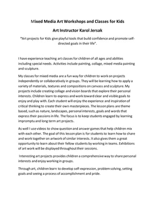 Mixed Media Art Workshops and Classes for Kids
Art Instructor Karol Jersak
“Art projects for Kids give playful tools that build confidence and promote self-
directed goals in their life”.
I have experience teaching art classes for children of all ages and abilities
including special needs. Activities include painting, collage, mixed media painting
and sculpture.
My classes for mixed media are a fun way for children to work on projects
independently or collaboratively in groups. They will be learning how to apply a
variety of materials, textures and compositions on canvass and sculpture. My
projects include creating collage and vision boards that explore their personal
interests. Children learn to express and work toward clear and visiblegoals to
enjoy and play with. Each student will enjoy the experience and inspiration of
critical thinking to create their own masterpieces. The lesson plans are theme
based, such as nature, landscapes, personalinterests, goals and words that
express their passions in life. The focus is to keep students engaged by learning
impromptu and long term art projects.
As well I usevideos to show question and answer games that help children mix
with each other. The goal of this lesson plan is for students to learn how to share
and work together on artwork of similar interests. Italso gives them a great
opportunity to learn about their fellow students by working in teams. Exhibitions
of art work will be displayed throughouttheir sessions.
Interesting art projects provides children a comprehensiveway to sharepersonal
interests and enjoy working in groups.
Through art, children learn to develop self-expression, problemsolving, setting
goals and seeing a process of accomplishment and pride.
 