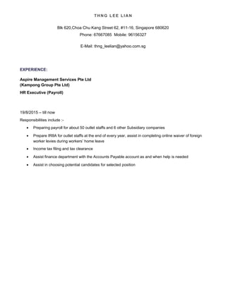 THNG LEE LIAN
Blk 620,Choa Chu Kang Street 62, #11-16, Singapore 680620
Phone: 67667085 Mobile: 96156327
E-Mail: thng_leelian@yahoo.com.sg
EXPERIENCE:
Aspire Management Services Pte Ltd
(Kampong Group Pte Ltd)
HR Executive (Payroll)
19/8/2015 – till now
Responsibilities include :-
• Preparing payroll for about 50 outlet staffs and 6 other Subsidiary companies
• Prepare IR8A for outlet staffs at the end of every year, assist in completing online waiver of foreign
worker levies during workers’ home leave
• Income tax filing and tax clearance
• Assist finance department with the Accounts Payable account as and when help is needed
• Assist in choosing potential candidates for selected position
 