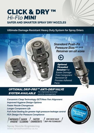 Spray Nozzle Engineering
www.spraydrysafety.co.nz
SAFER AND SMARTER SPRAY DRY NOZZLES
Concentric Clasp Technology CCT Wear Part Alignment
Improved Hygiene Design Options
Faster Nozzle Changeouts
Longer Component Life
Full Axial Sealing for greater high pressure leakage control
FEA Design For Pressure Compliance
Guarantee
see inside
No-threadGalling
availableWITHALLDRIERCO
NVERSIONS
availableWITHALLDR
IER CONVERSIONS
IMPROVED
HYGIENE
EASIER
CLEANING
FASTER
CHANGEOUTS
NEW CHECK VALVE
DRIP-PRO TECHNOLOGY
OPTIONAL DRIP-PRO™ ANTI-DRIP VALVE
SYSTEM AVAILABLE
Standard Push-Fit
Pressure Bias pat. pend.
Retainer on all sizes
Optional
Threaded
Retainer For
Easier Damage-
Free Component
Removal Of
Process-Adhered
Parts
CLICK & DRY ™
Hi-Flo MINI
Ultimate Damage Resistant Heavy Duty System for Spray Driers
For improved scorched
particle management
 