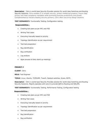 Description: Citrix is world base Security Provides solution for world class Switching and Routing
Security Solutions. Citrix enables IT to simplify security, protect intellectual property, ensure data
privacy and meet compliance mandates while promoting business productivity and growth.
Complemented by industry-leading security partners, Citrix offers secure-by-design solutions
TEST SCENARIO’S: Functionality Testing, Configuration testing.
Responsibilities :
• Creating test plans as per RFC and FSD
• Writing Test cases
• Executing manually based on priority
• Topology Identification as per requirement
• Test bed preparation
• Bug identification
• Bug verification
• Log analysis
• Agile process & Daily stand up meetings.
PROJECT 2
CLIENT: Citrix
ROLE: Test Engineer
TOOLS: Linux, Ubuntu, TCPDUMP, Trace5, Catalyst switches, VLans, RSTP,
Description: Citrix is world base Security Provides solution for world class Switching and Routing
Security Solutions. Majorly operates with L2/L3 to provide QOS to Routing and IDS,IPS.
TEST SCENARIO’S: Functionality Testing, Performance Testing, Configuration testing
Responsibilities :
• Creating test plans as per RFC and FSD
• Writing Test cases
• Executing manually based on priority
• Topology Identification as per requirement
• Test bed preparation
• Bug identification
• Bug verification
 