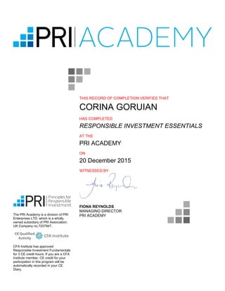 THIS RECORD OF COMPLETION VERIFIES THAT
CORINA GORUIAN
HAS COMPLETED
RESPONSIBLE INVESTMENT ESSENTIALS
AT THE
PRI ACADEMY
ON
20 December 2015
WITNESSED BY
FIONA REYNOLDS
MANAGING DIRECTOR
PRI ACADEMYThe PRI Academy is a division of PRI
Enterprises LTD, which is a wholly
owned subsidiary of PRI Association.
UK Company no.7207947.
CFA Institute has approved
Responsible Investment Fundamentals
for 3 CE credit hours. If you are a CFA
Institute member, CE credit for your
participation in this program will be
automatically recorded in your CE
Diary.
 