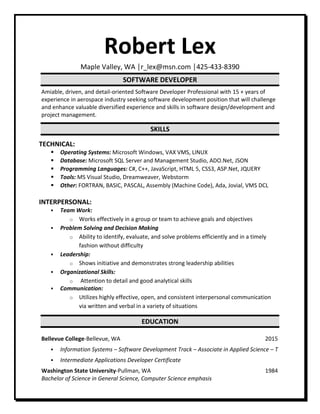 Robert Lex
Maple Valley, WA │r_lex@msn.com │425-433-8390
SOFTWARE DEVELOPER
Amiable, driven, and detail-oriented Software Developer Professional with 15 + years of
experience in aerospace industry seeking software development position that will challenge
and enhance valuable diversified experience and skills in software design/development and
project management.
SKILLS
TECHNICAL:
 Operating Systems: Microsoft Windows, VAX VMS, LINUX
 Database: Microsoft SQL Server and Management Studio, ADO.Net, JSON
 Programming Languages: C#, C++, JavaScript, HTML 5, CSS3, ASP.Net, JQUERY
 Tools: MS Visual Studio, Dreamweaver, Webstorm
 Other: FORTRAN, BASIC, PASCAL, Assembly (Machine Code), Ada, Jovial, VMS DCL
INTERPERSONAL:
 Team Work:
o Works effectively in a group or team to achieve goals and objectives
 Problem Solving and Decision Making
o Ability to identify, evaluate, and solve problems efficiently and in a timely
fashion without difficulty
 Leadership:
o Shows initiative and demonstrates strong leadership abilities
 Organizational Skills:
o Attention to detail and good analytical skills
 Communication:
o Utilizes highly effective, open, and consistent interpersonal communication
via written and verbal in a variety of situations
EDUCATION
Bellevue College-Bellevue, WA 2015
 Information Systems – Software Development Track – Associate in Applied Science – T
 Intermediate Applications Developer Certificate
Washington State University-Pullman, WA 1984
Bachelor of Science in General Science, Computer Science emphasis
 