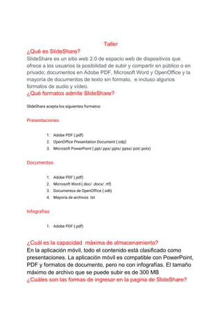 Taller
¿Qué es SlideShare?
SlideShare es un sitio web 2.0 de espacio web de dispositivos que
ofrece a los usuarios la posibilidad de subir y compartir en público o en
privado; documentos en Adobe PDF, Microsoft Word y OpenOffice y la
mayoría de documentos de texto sin formato, ​ e incluso algunos
formatos de audio y vídeo.
¿Qué formatos admite SlideShare?
SlideShare acepta los siguientes formatos: 
Presentaciones 
1. Adobe PDF (.pdf) 
2. OpenOffice Presentation Document (.odp) 
3. Microsoft PowerPoint (.ppt/.pps/.pptx/.ppsx/.pot/.potx) 
Documentos 
1. Adobe PDF (.pdf) 
2. Microsoft Word (.doc/ .docx/ .rtf) 
3. Documentos de OpenOffice (.odt) 
4. Mayoría de archivos .txt 
Infografías 
1. Adobe PDF (.pdf) 
¿Cuál es la capacidad máxima de almacenamiento?
En la aplicación móvil, todo el contenido está clasificado como
presentaciones. La aplicación móvil es compatible con PowerPoint,
PDF y formatos de documento, pero no con infografías. El tamaño
máximo de archivo que se puede subir es de 300 MB
¿Cuáles son las formas de ingresar en la pagina de SlideShare?
 