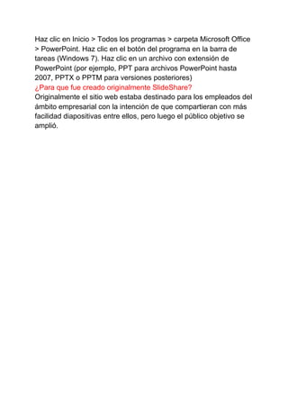 Haz clic en Inicio > Todos los programas > carpeta Microsoft Office
> PowerPoint. Haz clic en el botón del programa en la barra de
tareas (Windows 7). Haz clic en un archivo con extensión de
PowerPoint (por ejemplo, PPT para archivos PowerPoint hasta
2007, PPTX o PPTM para versiones posteriores)
¿Para que fue creado originalmente SlideShare?
Originalmente el sitio web estaba destinado para los empleados del
ámbito empresarial con la intención de que compartieran con más
facilidad diapositivas entre ellos, pero luego el público objetivo se
amplió.
 