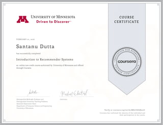 EDUCA
T
ION FOR EVE
R
YONE
CO
U
R
S
E
C E R T I F
I
C
A
TE
COURSE
CERTIFICATE
FEBRUARY 01, 2016
Santanu Dutta
Introduction to Recommender Systems
an online non-credit course authorized by University of Minnesota and offered
through Coursera
has successfully completed
Distinguished McKnight Professor and
Distinguished University Teaching Professor
Associate Department Head
Department of Computer Science and Engineering
University of Minnesota
Instructor
Verify at coursera.org/verify/M8LCSDAB227C
Coursera has confirmed the identity of this individual and
their participation in the course.
 