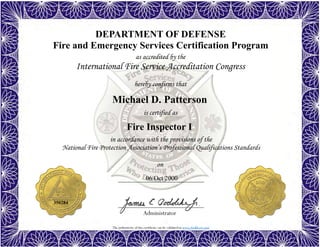 The authenticity of this certificate can be validated at www.dodffcert.com
DEPARTMENT OF DEFENSE
Fire and Emergency Services Certification Program
as accredited by the
International Fire Service Accreditation Congress
hereby confirms that
in accordance with the provisions of the
National Fire Protection Association’s Professional Qualifications Standards
Administrator
is certified as
on
Michael D. Patterson
06 Oct 2000
Fire Inspector I
350284
 