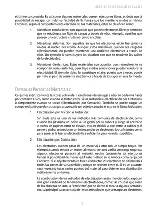 6 
LIBRO DE PREPARACIÓN DE CLASES 
el Universo conocido. Es así como algunos materiales poseen electrones libres, es decir con la 
posibilidad de escapar con relativa facilidad de la fuerza que los mantiene unidos al núcleo. 
Entonces, según el comportamiento eléctrico de los materiales, éstos se clasifican como: 
1. Materiales conductores: son aquellos que poseen electrones libres y permiten 
que se establezca un flujo de cargas a través de ellos: ejemplo, aquellos que 
poseen una estructura cristalina como el cobre. 
2. Materiales aislantes: Son aquellos en que los electrones están fuertemente 
unidos al núcleo del átomo. Aunque estos materiales pueden ser cargados 
eléctricamente, no pueden mantener una corriente electrónica a través de 
ellos. Un ejemplo lo constituyen los plásticos con que se recubren los cables 
de la electricidad. 
3. Materiales dieléctricos: Estos materiales son aquellos que, normalmente se 
comportan como aislantes, pero bajo ciertas condiciones pueden conducir la 
electricidad. El ejemplo típico lo constituye el aire, puesto que a veces puede 
permitir el paso de corriente electrónica a través de los rayos en una tormenta. 
Formas de Cargar los Materiales: 
Cargamos eléctricamente las cosas al transferir electrones de un lugar a otro. Lo podemos hacer 
por contacto Físico, como cuando se frotan entre si las sustancias (electrización por Frotación), 
o simplemente cuando se tocan (Electrización por Contacto). También se puede cargar un 
cuerpo redistribuyendo sus cargas, al acercarle un objeto cargado. A esto se le llama Inducción. 
1. Electrización por Fricción o Frotación: 
Sin duda este es uno de los métodos más comunes de electrización, como 
cuando los pasamos un peine o un globo por la cabeza y luego al acercarlo 
a trozos de papeles estos se elevan, esto es debido a que entre la cabeza y el 
peine o globo, se producen un intercambio de electrones, los suficientes como 
para generar la fuerza electrostática suficiente para levantar papelitos. 
2. Electrización por Conducción: 
Los electrones pueden pasar de un material a otro con un simple toque. Por 
ejemplo, cuando se toca un material neutro, con una varilla con carga negativa, 
algunos electrones pasarán al material neutro (solamente los electrones 
tienen la posibilidad de moverse).A este método se le conoce como carga por 
Contacto. Si el objeto tocado es buen conductor, los electrones se difundirán a 
todas las partes de su superficie, porque se repelen entre sí. Si es un aislante, 
será necesario tocar varios puntos del material para obtener una distribución 
relativamente uniforme. 
La combinación de los métodos de electrización antes mencionados, explican 
una gran cantidad de fenómenos electrostáticos, como: las chispas que salen 
de los chalecos de lana, la “corriente” que se siente al tocar a algunas personas, 
etc. La principal característica de estos métodos es que se traspasan electrones. 
 