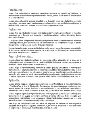 8 
LIBRO DE PREPARACIÓN DE CLASES 
Focalización: 
En esta fase los estudiantes identifican y enfrentan una situación hipotética y cotidiana. Las 
respuestas de los estudiantes explicitan sus ideas previas, con las cuales explican estos eventos 
de la vida cotidiana. 
En esta etapa el docente propicia el debate y la discusión entre los estudiantes, no realiza 
correcciones las respuestas. Esta etapa es esencial para el docente, por la información que se 
obtiene de las preconcepciones de sus estudiantes respecto a un tema. 
Exploración: 
En esta fase los estudiantes realizan actividades experimentales, propuestas en el módulo o 
propuestas por el docente cuyo propósito es que los estudiantes exploren de manera directa 
diversos fenómenos. 
La etapa se basa en la experimentación, lo que implica que deben utilizan materiales reciclados 
o de simple acceso, predicen resultados, los comparten con sus compañeros y luego al realizar 
la experiencia comprueban la validez de sus predicciones. 
En esta etapa el profesor supervisa el trabajo grupal y una vez que se ha expuesto los resultados 
de los grupos, guía las distintas respuestas hacia la integración del concepto o tema científico 
que se esté trabajando en la secuencia. 
Desarrollo Conceptual: 
En esta etapa los estudiantes utilizan los conceptos o ideas adquiridos en la etapa de la 
exploración en una nueva experiencia, con la posibilidad de integrar nuevos conceptos que se 
relaciones con los adquiridos en la etapa anterior. 
En esta etapa el profesor facilita y promueve el trabajo grupal y una vez que se han expuesto 
los resultados de los grupos, establece la presencia adecuado de los nuevos conceptos y en caso 
contrario reorienta hacia el uso adecuado de los conceptos en las distintas respuestas, pudiendo 
responder a las preguntas que le hayan surgido a los estudiantes en los distintos experimentos. 
Es posible ingresar un nuevo concepto que esté relacionado con lo trabajado en la secuencia. 
Aplicación: 
En esta última etapa, los estudiantes nuevamente son enfrentados a la situación hipotética 
y “cotidiana” de la fase de Motivación. Contrastando las respuestas dadas en el comienzo y 
las que pueden dar una vez finalizado el proceso indagatorio, esto posibilita a los estudiantes 
“Darse cuenta” de lo adquirido durante este proceso, por ello el carácter reflexivo de esta etapa. 
En esta etapa se espera que el profesor propicie el trabajo grupal y una vez que se ha expuesto 
los resultados de los grupos, nuevamente verifica la presencia adecuada de los conceptos y en 
caso contrario guiarlos hacia el uso adecuado de estos en las distintas respuestas, y si es el caso, 
responde a dudas y preguntas que realicen los estudiantes. 
Esta etapa se complementa con una serie de preguntas de orientación metacognitivas, 
agrupadas en el apartado “¿Qué he aprendido...?”, en donde el estudiante se hace consciente 
de su proceso de aprendizaje, durante el desarrollo del módulo. 
 
