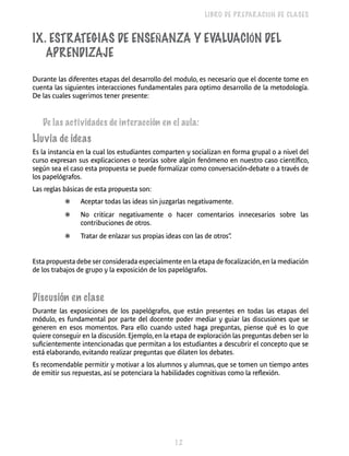 12 
LIBRO DE PREPARACIÓN DE CLASES 
IX. Estrategias de Ense ñanza y Eval uación del 
Aprendiza je 
Durante las diferentes etapas del desarrollo del modulo, es necesario que el docente tome en 
cuenta las siguientes interacciones fundamentales para optimo desarrollo de la metodología. 
De las cuales sugerimos tener presente: 
De las actividades de interacción en el aula: 
Lluvia de ideas 
Es la instancia en la cual los estudiantes comparten y socializan en forma grupal o a nivel del 
curso expresan sus explicaciones o teorías sobre algún fenómeno en nuestro caso científico, 
según sea el caso esta propuesta se puede formalizar como conversación-debate o a través de 
los papelógrafos. 
Las reglas básicas de esta propuesta son: 
❃ Aceptar todas las ideas sin juzgarlas negativamente. 
❃ No criticar negativamente o hacer comentarios innecesarios sobre las 
contribuciones de otros. 
❃ Tratar de enlazar sus propias ideas con las de otros”. 
Esta propuesta debe ser considerada especialmente en la etapa de focalización, en la mediación 
de los trabajos de grupo y la exposición de los papelógrafos. 
Discusión en clase 
Durante las exposiciones de los papelógrafos, que están presentes en todas las etapas del 
módulo, es fundamental por parte del docente poder mediar y guiar las discusiones que se 
generen en esos momentos. Para ello cuando usted haga preguntas, piense qué es lo que 
quiere conseguir en la discusión. Ejemplo, en la etapa de exploración las preguntas deben ser lo 
suficientemente intencionadas que permitan a los estudiantes a descubrir el concepto que se 
está elaborando, evitando realizar preguntas que dilaten los debates. 
Es recomendable permitir y motivar a los alumnos y alumnas, que se tomen un tiempo antes 
de emitir sus repuestas, así se potenciara la habilidades cognitivas como la reflexión. 
 