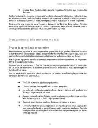 14 
LIBRO DE PREPARACIÓN DE CLASES 
✒ Entrega datos fundamentales para la evaluación formativa que realicen los 
docentes. 
Por los motivos antes expuestos, es que recomendamos al docente solicitar que cada uno de sus 
estudiantes posea un cuaderno de ciencias apropiado y personal, en donde puede ir registrando, 
tanto las experiencias, como las dudas, conceptos, palabras nuevas que le fuesen surgiendo. 
Presentamos una propuesta para Evaluar el Cuaderno de Ciencias. Esta incluye Criterios 
específicos y propone observar aspectos como trazas escritas, léxico, sintaxis, observaciones e 
investigaciones realizadas por cada estudiante, entre otros aspectos. 
Organización social de los estudiantes en la sala: 
Grupos de aprendizaje cooperativo 
Recomendamos organizar al curso en pequeños grupos de trabajo, queda a criterio del docente 
la distribución de los equipos de trabajo. Un elemento importante del trabajo en equipo, es que 
permite fomentar habilidades sociales como la tolerancia y el respeto hacia los demás. 
El trabajar en equipo les permite a los estudiantes contrastar inmediatamente sus respuestas 
con la de sus pares de trabajo. 
Una vez que se termine con la fase de Exploración, tanto experimental, como la exposición 
de las ideas, se recomienda al docente guiar las distintas experiencias hacia el concepto de 
distribución de carga. 
Con las experiencias realizadas permiten elaborar un modelo atómico simple y abordar los 
conceptos de elemento y compuesto. 
✒ Todos los materiales poseen carga eléctrica. 
✒ Existen dos tipos de carga eléctrica positiva y negativa. 
✒ Los materiales en la naturaleza tienden a estar en estado neutro, igual número 
de cargas negativas que positivas. 
✒ Algunos materiales al ser frotado con otro, adquieren o ceden carga negativa 
(electrones, ya que es la única carga que se mueve). 
✒ Cargas de igual signo se repelen y de signos contrarios se atraen. 
✒ Se recomienda tener los papelógrafos de los distintos grupos en un lugar visible 
para aprovechar las ideas que estén expresadas en dibujos o palabras. Ejemplo 
en exploración, frotando plástico, debería haber dibujado la separación de las 
cintas de plástico. 
 