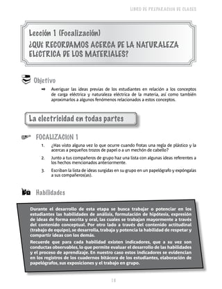 18 
LIBRO DE PREPARACIÓN DE CLASES 
Lección 1 (Focalización) 
¿QUÉ RECORDAMOS ACERCA DE LA NATURALEZA 
ELÉCTRICA DE LOS MATERIALES? 
 Objetivo 
✒ Averiguar las ideas previas de los estudiantes en relación a los conceptos 
de carga eléctrica y naturaleza eléctrica de la materia, así como también 
aproximarlos a algunos fenómenos relacionados a estos conceptos. 
La electricidad en todas partes 
 Focalización 1 
1. ¿Has visto alguna vez lo que ocurre cuando frotas una regla de plástico y la 
acercas a pequeños trozos de papel o a un mechón de cabello? 
2. Junto a tus compañeros de grupo haz una lista con algunas ideas referentes a 
los hechos mencionados anteriormente. 
3. Escriban la lista de ideas surgidas en su grupo en un papelógrafo y expóngalas 
a sus compañeros(as). 
 Habilidades 
Durante el desarrollo de esta etapa se busca trabajar o potenciar en los 
estudiantes las habilidades de análisis, formulación de hipótesis, expresión 
de ideas de forma escrita y oral, las cuales se trabajan mayormente a través 
del contenido conceptual. Por otro lado a través del contenido actitudinal 
(trabajo de equipo), se desarrolla, trabaja y potencia la habilidad de respetar y 
compartir ideas con los demás. 
Recuerde que para cada habilidad existen indicadores, que a su vez son 
conductas observables, lo que permite evaluar el desarrollo de las habilidades 
y el proceso de aprendizaje. En nuestro caso estos indicadores se evidencian 
en los registros de los cuadernos bitácora de los estudiantes, elaboración de 
papelógrafos, sus exposiciones y el trabajo en grupo. 
 