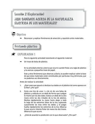 S e c c ión 1: N a t u r a l e z a e léc t r i c a de l o s m a t e r i a l e s 
Lección 2 (Exploración) 
¿Qué sabemos acerca de la naturaleza 
eléc trica de los materiales ? 
21 
 Objetivo 
✒ Reconocer y explicar fenómenos de atracción y repulsión entre materiales. 
Frotando plástico 
 Exploración 1 
Para la siguiente actividad necesitarán el siguiente material: 
✒ Un trozo de bolsa de plástico. 
En la actividad anterior, viste lo que ocurre cuando frotas una regla de plástico 
y la acercas a pequeños trozo de papel. 
Este y otros fenómenos que observas a diario, se pueden explicar sobre la base 
de que estos materiales están constituidos por partículas muy diminutas, que 
no podemos ver directamente. 
Antes de realizar la actividad: 
1. ¿Qué crees que pasaría si deslizas tus dedos en el plástico tal como aparece en 
la foto? ¿Por qué? 
2. Corta una tira de unos 1 x 30 cm de una bolsa de 
plástico y colócala en un dedo de forma que cuelgue 
lo mismo por los dos lados. Coloca un dedo de la otra 
mano entre las dos mitades de la tira de plástico. 
Desliza rápidamente tu mano hacia abajo a todo 
lo largo de los extremos libres de la tira, sujetando 
suavemente las tiras entre los dedos y el pulgar. 
Suelta rápidamente los extremos de la tira. Observa 
lo que ocurre. Intenta frotar de nuevo los dos trozos. 
Observa lo que ocurre. 
3. ¿Está de acuerdo tu predicción con lo que observaste? ¿Por qué? 
 