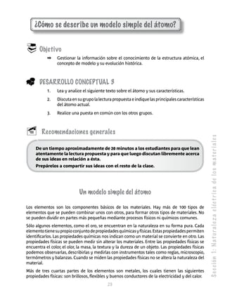 S e c c ión 1: N a t u r a l e z a e léc t r i c a de l o s m a t e r i a l e s 
¿Cómo se describe un modelo simple del átomo? 
29 
 Objetivo 
✒ Gestionar la información sobre el conocimiento de la estructura atómica, el 
concepto de modelo y su evolución histórica. 
_ Desarrollo Concep tual 3 
1. Lea y analice el siguiente texto sobre el átomo y sus características. 
2. Discuta en su grupo la lectura propuesta e indique las principales características 
del átomo actual. 
3. Realice una puesta en común con los otros grupos. 
 Recomendaciones generales 
De un tiempo aproximadamente de 20 minutos a los estudiantes para que lean 
atentamente la lectura propuesta y para que luego discutan libremente acerca 
de sus ideas en relación a ésta. 
Prepárelos a compartir sus ideas con el resto de la clase. 
Un modelo simple del átomo 
Los elementos son los componentes básicos de los materiales. Hay más de 100 tipos de 
elementos que se pueden combinar unos con otros, para formar otros tipos de materiales. No 
se pueden dividir en partes más pequeñas mediante procesos físicos ni químicos comunes. 
Sólo algunos elementos, como el oro, se encuentran en la naturaleza en su forma pura. Cada 
elemento tiene su propio conjunto de propiedades químicas y físicas. Estas propiedades permiten 
identificarlos. Las propiedades químicas nos indican como un material se convierte en otro. Las 
propiedades físicas se pueden medir sin alterar los materiales. Entre las propiedades físicas se 
encuentra el color, el olor, la masa, la textura y la dureza de un objeto. Las propiedades físicas 
podemos observarlas, describirlas y medirlas con instrumentos tales como reglas, microscopio, 
termómetros y balanzas. Cuando se miden las propiedades físicas no se altera la naturaleza del 
material. 
Más de tres cuartas partes de los elementos son metales, los cuales tienen las siguientes 
propiedades físicas: son brillosos, flexibles y buenos conductores de la electricidad y del calor. 
 