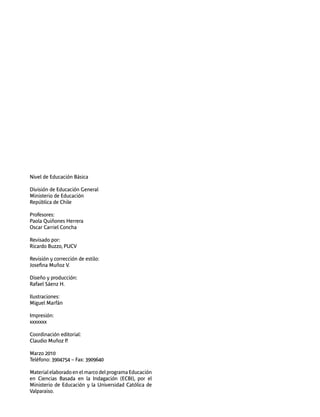 Nivel de Educación Básica 
División de Educación General 
Ministerio de Educación 
República de Chile 
Profesores: 
Paola Quiñones Herrera 
Oscar Carriel Concha 
Revisado por: 
Ricardo Buzzo, PUCV 
Revisión y corrección de estilo: 
Josefina Muñoz V. 
Diseño y producción: 
Rafael Sáenz H. 
Ilustraciones: 
Miguel Marfán 
Impresión: 
xxxxxxx 
Coordinación editorial: 
Claudio Muñoz P. 
Marzo 2010 
Teléfono: 3904754 – Fax: 3909640 
Material elaborado en el marco del programa Educación 
en Ciencias Basada en la Indagación (ECBI), por el 
Ministerio de Educación y la Universidad Católica de 
Valparaiso. 
 