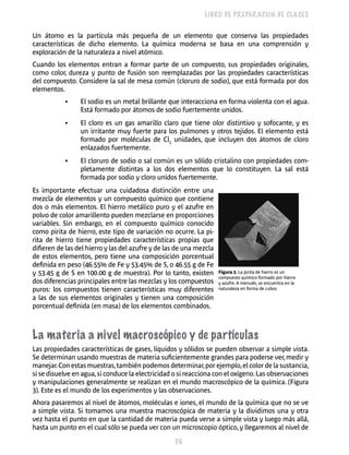 36 
LIBRO DE PREPARACIÓN DE CLASES 
Un átomo es la partícula más pequeña de un elemento que conserva las pro­piedades 
características de dicho elemento. La química mo­derna 
se basa en una comprensión y 
exploración de la naturaleza a nivel atómico. 
Cuando los elementos entran a formar parte de un compuesto, sus propieda­des 
originales, 
como color, dureza y punto de fusión son reemplazadas por las pro­piedades 
características 
del compuesto. Considere la sal de mesa común (cloruro de sodio), que está formada por dos 
elementos. 
• El sodio es un metal brillante que interacciona en forma violenta con el agua. 
Está formado por átomos de sodio fuertemente unidos. 
• El cloro es un gas amarillo claro que tiene olor distintivo y sofocante, y es 
un irritante muy fuerte para los pulmones y otros tejidos. El elemento está 
formado por moléculas de Cl2 unidades, que incluyen dos átomos de cloro 
enlazados fuertemente. 
• El cloruro de sodio o sal común es un sólido cristalino con propiedades com­pletamente 
distintas a los dos elementos que lo constituyen. La sal está 
formada por sodio y cloro unidos fuertemente. 
Es importante efectuar una cuidadosa distinción entre una 
mezcla de elemen­tos 
y un compuesto químico que contiene 
dos o más ele­mentos. 
El hierro metálico puro y el azufre en 
polvo de color amarillento pueden mezclarse en proporciones 
variables. Sin embargo, en el compuesto químico conocido 
como pirita de hierro, este tipo de variación no ocurre. La pi­rita 
de hierro tiene propiedades características propias que 
difieren de las del hie­rro 
y las del azufre y de las de una mezcla 
de estos elementos, pero tiene una com­posición 
porcentual 
definida en peso (46.55% de Fe y 53.45% de S, o 46.55 g de Fe 
y 53.45 g de S en 100.00 g de muestra). Por lo tanto, existen 
Figura 2. La pirita de hierro es un 
dos diferencias principales entre las mezclas y los compuestos 
compuesto químico formado por hierro 
y azufre. A menudo, se encuentra en la 
puros: los compuestos tienen carac­terísticas 
muy diferentes 
naturaleza en forma de cubos 
a las de sus elementos originales y tienen una composi­ción 
porcentual definida (en masa) de los elementos combinados. 
La materia a nivel macroscópico y de partículas 
Las propiedades características de gases, líquidos y sólidos se pueden observar a simple vista. 
Se determinan usando muestras de materia sufi­cientemente 
grandes para poderse ver, medir y 
manejar. Con estas muestras, tam­bién 
podemos determinar, por ejemplo, el color de la sustancia, 
si se disuelve en agua, si conduce la electricidad o si reacciona con el oxígeno. Las observaciones 
y manipulaciones generalmente se realizan en el mundo macroscópico de la quí­mica. 
(Figura 
3). Este es el mundo de los experi­mentos 
y las observaciones. 
Ahora pasaremos al nivel de átomos, moléculas e iones, el mundo de la quími­ca 
que no se ve 
a simple vista. Si tomamos una muestra macroscópica de materia y la dividimos una y otra 
vez hasta el punto en que la cantidad de materia pueda ver­se 
a simple vista y luego más allá, 
hasta un punto en el cual sólo se pueda ver con un microscopio óptico, y llegaremos al nivel de 
 