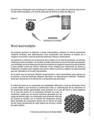S e c c ión 1: N a t u r a l e z a e léc t r i c a de l o s m a t e r i a l e s 
las partículas individuales que cons­tituyen 
la materia, y a las cuales los químicos denominan 
mundo submicroscópico, o al nivel de partículas de átomos y moléculas (figura 3) 
37 
Figura 3 
Nivel macroscópico 
Los procesos químicos se observan a escala macroscópica y después se intenta representar, 
mediante símbolos, esas observaciones. Para comprender esos procesos se intenta ver o 
imaginar lo ocurrido a nivel de partículas (atómicas, iónicas y moleculares). 
Los químicos se interesan en la estructura de la materia en el nivel de partículas. Los átomos, 
moléculas y iones no pueden “ser mirados” a simple vista come ocurre en el mundo macroscópico 
y, sin embargo, son muy reales para los químicos, quienes se imaginan la apariencia de los átomos 
y cómo pueden unirse par; formar moléculas. Crean modelos para representar los átomos y 
moléculas y emplean esos modelos para pensar sobre la química y explicar las observaciones 
que han realizado en el mundo macroscópico. 
Se ha dicho que los químicos efectúan experimentos a nivel macroscópico, pero piensan en 
la química a nivel de partículas. Después, describen sus observaciones mediante “símbolos”, 
letras que representan a los elementos y compuestos que participan. 
El sulfuro de hierro es un compuesto con propiedades diferentes a la de los elementos hierro 
y azufre debido a que durante su combinación hubo un redistribución de los electrones en 
los respectivos átomos, generándose iones positivos en el caso del hierro e iones negativos 
en el caso del azufre. En el compuesto formado los iones se 
mantienen unidos por las fuerzas atractivas generadas por las 
cargas de distinto signo. Los compuestos que presentan este tipo 
de uniones se conocen con el nombre de compuestos iónicos. 
Otros ejemplos de compuestos iónicos son el cloruro de sodio 
(sal de mesa), bicarbonato de sodio (polvos de hornear), nitrato 
de sodio (salitre). 
E Estructura del Cloruro de Sodio (NaCl) 
 