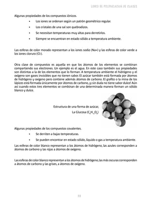38 
LIBRO DE PREPARACIÓN DE CLASES 
Algunas propiedades de los compuestos iónicos. 
• Los iones se ordenan según un patrón geométrico regular. 
• Los cristales de una sal son quebradizos. 
• Se necesitan temperaturas muy altas para derretirlos. 
• Siempre se encuentran en estado sólido a temperatura ambiente. 
Las esferas de color morado representan a los iones sodio (Na+) y las esferas de color verde a 
los iones cloruro (Cl-). 
Otra clase de compuestos es aquella en que los átomos de los elementos se combinan 
compartiendo sus electrones. Un ejemplo es el agua. En este caso también sus propiedades 
son distintas a la de los elementos que lo forman. A temperatura ambiente el hidrógeno y el 
oxígeno son gases invisibles que no tienen sabor. El azúcar también está formada por átomos 
de hidrógeno y oxigeno pero contiene además átomos de carbono. El grafito o la mina de los 
lápices está formada únicamente por átomos de carbono, ¡y sin duda no tiene sabor dulce! Aún 
así cuando estos tres elementos se combinan de una determinada manera forman un sólido 
blanco y dulce. 
Estructura de una forma de azúcar, 
La Glucosa (C6H12O6) 
Algunas propiedades de los compuestos covalentes. 
• Se derriten a bajas temperaturas. 
• Se pueden encontrar en estado sólido, líquido o gas a temperatura ambiente. 
Las esferas de color blanco representan a los átomos de hidrógeno, las azules corresponden a 
átomos de carbono y las rojas a átomos de oxígeno. 
Las esferas de color blanco representan a los átomos de hidrógeno, las más oscuras corresponden 
a átomos de carbono y las grises, a átomos de oxígeno. 
 