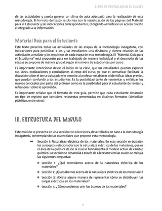 4 
LIBRO DE PREPARACIÓN DE CLASES 
de las actividades y pueda generar un clima de aula adecuado para la realización de esta 
metodología. El formato del texto se plantea con la visualización de las páginas del Material 
para el Estudiante y las indicaciones correspondientes, otorgando al Profesor un acceso directo 
e integrado a la información. 
Material Guía para el Estudiante 
Este texto presenta todas las actividades de las etapas de la metodología indagatoria, con 
indicaciones para posibilitar a los y las estudiantes una dinámica y directa relación de las 
actividades a realizar y los requisitos de cada etapa de esta metodología. El “Material Guía para 
el Estudiante” está propuesto para ser trabajado de manera individual y el desarrollo de las 
etapas se propone de manera grupal, según el número de estudiantes por curso. 
Es importante intencionar desde el inicio de la clase, que los estudiantes puedan exponer 
sus ideas, explicaciones y conclusiones al resto del curso, ya que el comunicar facilitará la 
discusión sobre el tema trabajado y le permite al profesor establecer o identificar ideas previas, 
que puedan confundir a los estudiantes. Es la posibilidad tanto de reorientar y enfatizar los 
nuevos conceptos por parte del profesor como es la posibilidad para el estudiante de revisar y 
reflexionar sobre lo aprendido. 
Es importante señalar que el formato de esta guía, permite que cada estudiante desarrolle 
un tipo de registro que considera respuestas presentadas en distintos formatos (simbólico, 
pictórico, entre otros). 
III. Estructura del Mód ulo 
Este módulo se presenta en una sección con 4 lecciones, desarrolladas en base a la metodología 
indagatoria, contemplando las cuatro fases que propone esta metodología. 
✒ Sección I: Naturaleza eléctrica de los materiales. En esta sección se trabajan 
los conceptos relacionados con la naturaleza eléctrica de los materiales, que es 
el área de la química desde la cual se fundamenta el modelo actual de cambio 
químico. La sección se desarrolla a través de 4 lecciones en las cuales se trabaja 
las siguientes preguntas: 
❃ Lección 1: ¿Qué recordamos acerca de la naturaleza eléctrica de los 
materiales? 
❃ Lección 2: ¿Qué sabemos acerca de la naturaleza eléctrica de los materiales? 
❃ Lección 3: ¿Existe alguna manera de representar cómo se distribuyen las 
cargas eléctricas en los materiales? 
❃ Lección 4: ¿Cómo podemos unir los átomos de los materiales? 
 